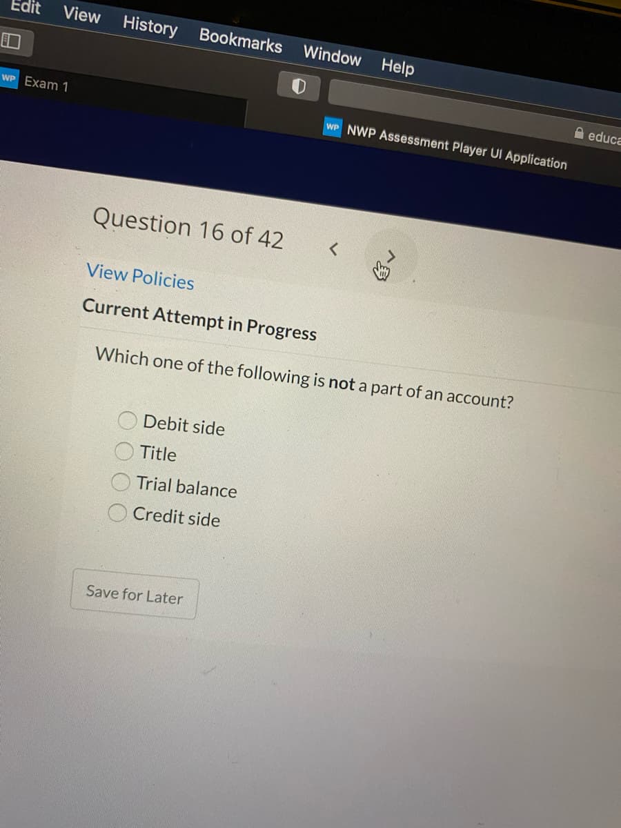 Edit
View
History
Bookmarks
Window Help
A educa
WP Exam 1
WP NWP Assessment Player UI Application
Question 16 of 42
View Policies
Current Attempt in Progress
Which one of the following is not a part of an account?
Debit side
Title
Trial balance
O Credit side
Save for Later
