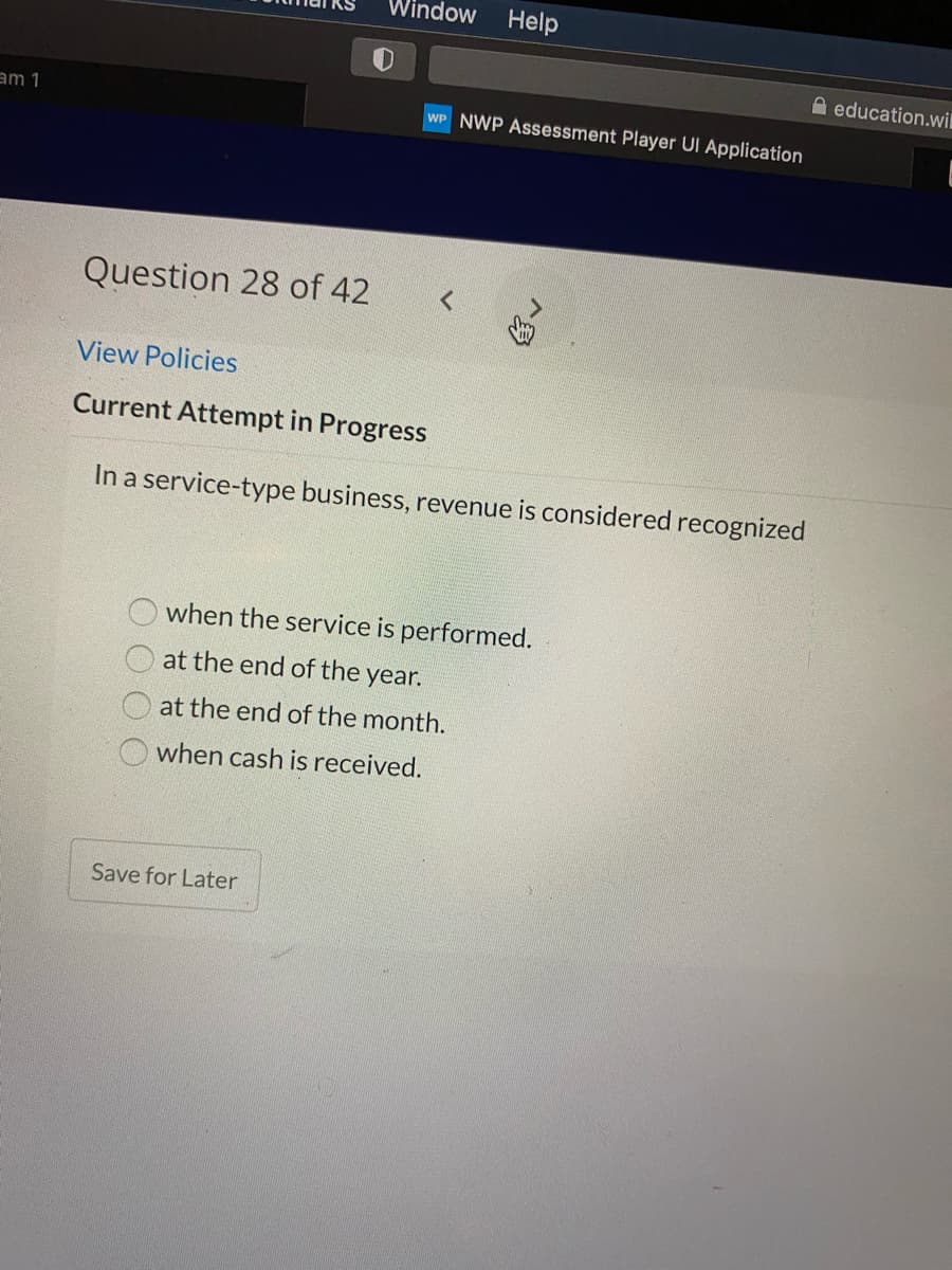 Window
Help
A education.wi
am 1
WP NWP Assessment Player UI Application
Question 28 of 42
View Policies
Current Attempt in Progress
In a service-type business, revenue is considered recognized
when the service is performed.
at the end of the year.
at the end of the month.
when cash is received.
Save for Later
