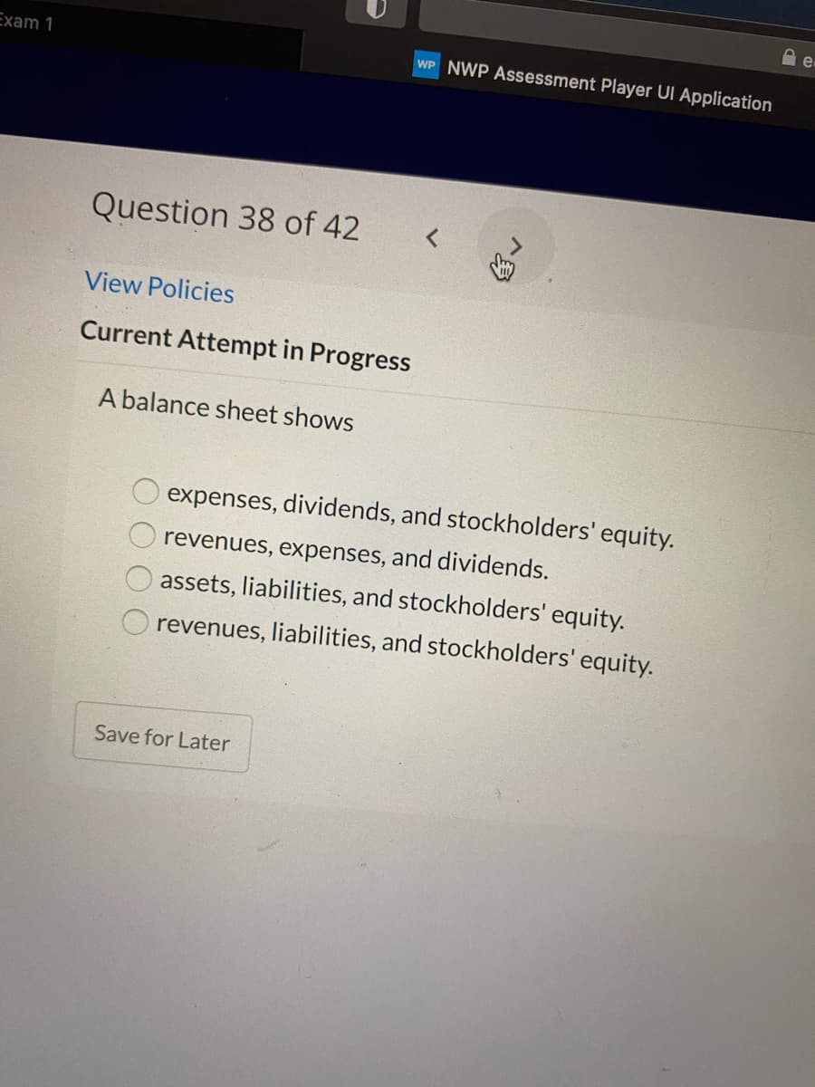 Exam 1
WP NWP Assessment Player UI Application
Question 38 of 42
View Policies
Current Attempt in Progress
A balance sheet shows
expenses, dividends, and stockholders' equity.
revenues, expenses, and dividends.
assets, liabilities, and stockholders' equity.
revenues, liabilities, and stockholders' equity.
Save for Later
广身
