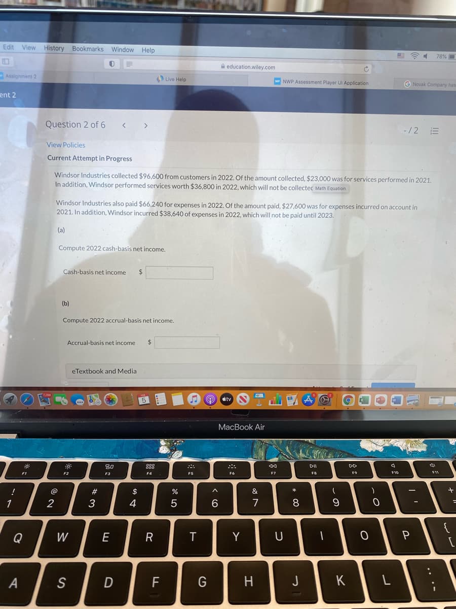 Edit View History Bookmarks Window Help
78% O
A education.wiley.com
Assignment 2
Live Help
wr NWP Assessment Player UI Application
G Novak Company has
ent 2
Question 2 of 6
< >
-/2
View Policies
Current Attempt in Progress
Windsor Industries collected $96,600 from customers in 2022. Of the amount collected, $23,000 was for services performed in 2021.
In addition, Windsor performed services worth $36,800 in 2022, which will not be collectec Math Equation
Windsor Industries also paid $66,240 for expenses in 2022. Of the amount paid, $27,600 was for expenses incurred on account in
2021. In addition, Windsor incurred $38,640 of expenses in 2022, which will not be paid until 2023.
(a)
Compute 2022 cash-basis net income,
Cash-basis net income
$4
(b)
Compute 2022 accrual-basis net income.
Accrual-basis net income
24
eTextbook and Media
5
tv
MacBook Air
80
888
DII
DD
F1
F2
F3
F4
F6
F7
FB
F9
F10
@
$
&
2
3
4
7
8
{
Q
W
E
Y
P
S
D
F
J
K
.. .-
A4
