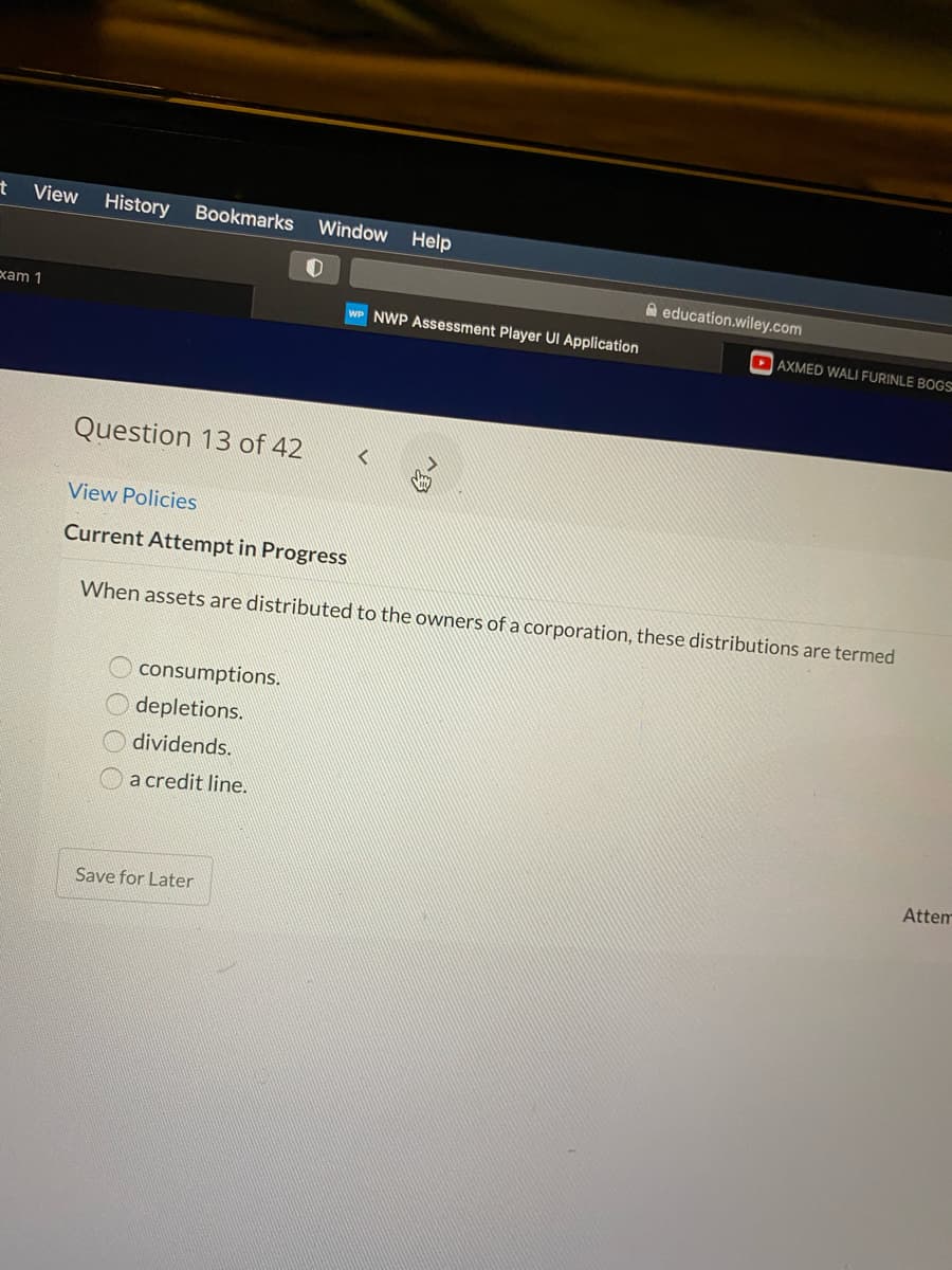 ヤ
View
History Bookmarks
Window
Help
A education.wiley.com
xam 1
WP NWP Assessment Player UI Application
DAXMED WALI FURINLE BOGS
Question 13 of 42
View Policies
Current Attempt in Progress
When assets are distributed to the owners of a corporation, these distributions are termed
consumptions.
depletions.
dividends.
a credit line.
Attem
Save for Later
