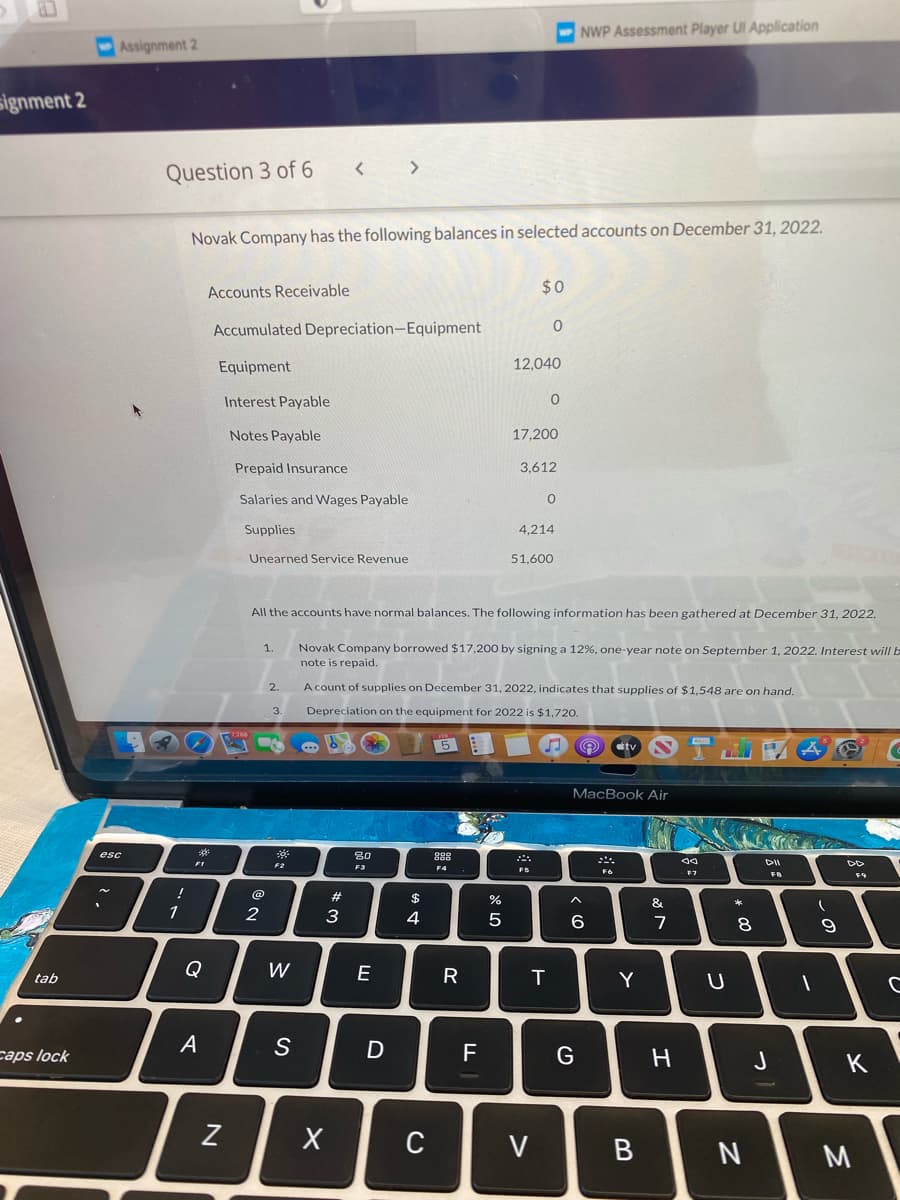 NWP Assessment Player UI Application
Assignment 2
signment 2
>
Question 3 of 6
Novak Company has the following balances in selected accounts on December 31, 2022.
Accounts Receivable
$0
Accumulated Depreciation-Equipment
Equipment
12,040
Interest Payable
Notes Payable
17,200
Prepaid Insurance
3,612
Salaries and Wages Payable
Supplies
4,214
Unearned Service Revenue
51,600
All the accounts have normal balances. The following information has been gathered at December 31, 2022.
1.
Novak Company borrowed $17,200 by signing a 12%, one-year note on September 1, 2022. Interest will b
note is repaid.
2.
A count of supplies on December 31, 2022, indicates that supplies of $1,548 are on hand.
3.
Depreciation on the equipment for 2022 is $1,720.
5
tv
MacBook Air
esc
80
F2
F5
F6
F7
FB
@
%23
$
*
1
2
3
4
6.
7
8.
Q
W
E
tab
Y
A
caps lock
F
G
K
C
V
B
