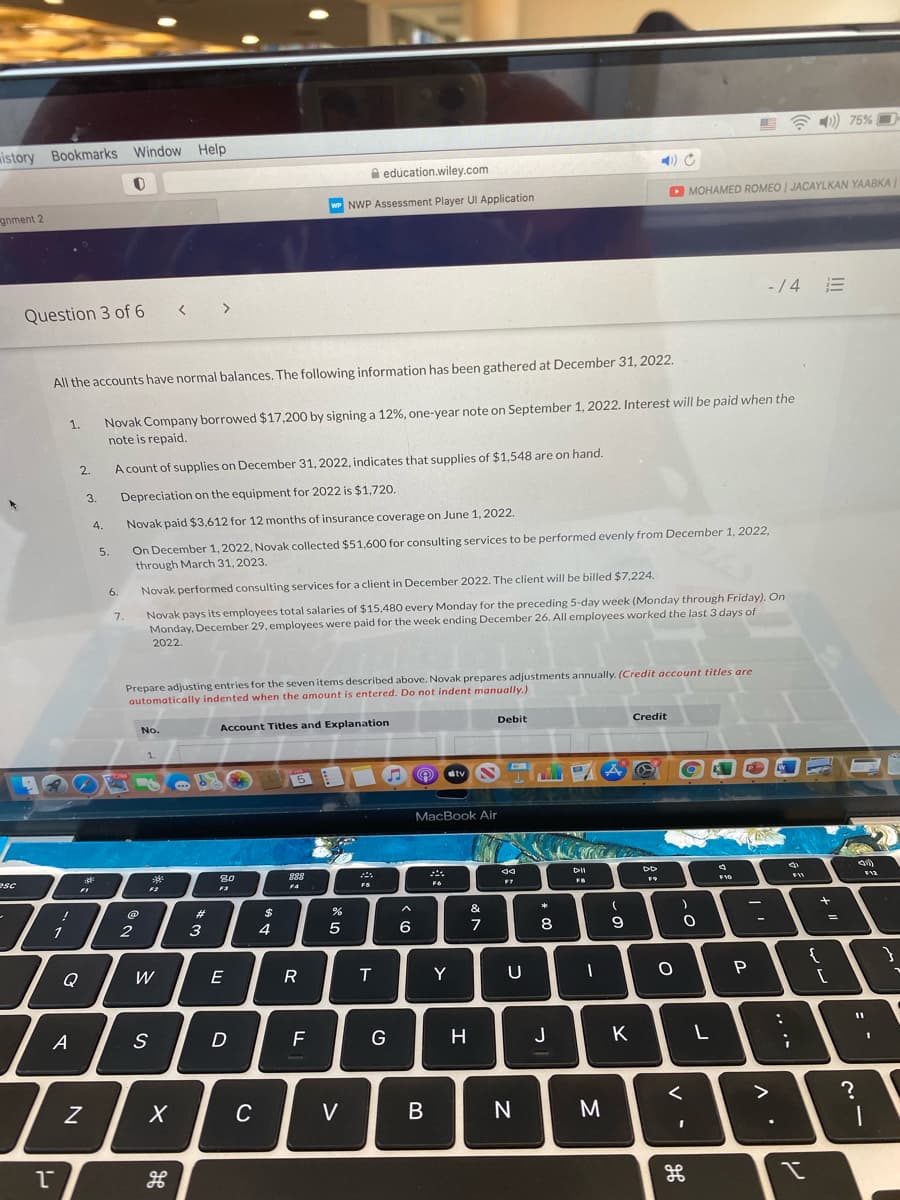 )) 75%
wistory Bookmarks Window Help
A education.wiley.com
O MOHAMED ROMEO | JACAYLKAN YAABKA
wr NWP Assessment Player UI Application
gnment 2
- /4 E
Question 3 of 6 < >
All the accounts have normal balances. The following information has been gathered at December 31, 2022.
1.
Novak Company borrowed $17,200 by signing a 12%, one-year note on September 1, 2022. Interest will be paid when the
note is repaid.
2.
A count of supplies on December 31, 2022, indicates that supplies of $1,548 are on hand.
3.
Depreciation on the equipment for 2022 is $1,720.
4.
Novak paid $3,612 for 12 months of insurance coverage on June 1, 2022.
On December 1, 2022, Novak collected $51,600 for consulting services to be performed evenly from December 1, 2022,
through March 31, 2023.
5.
6.
Novak performed consulting services for a client in December 2022. The client will be billed $7,224.
Novak pays its employees total salaries of $15,480 every Monday for the preceding 5-day week (Monday through Friday). On
Monday, December 29, employees were paid for the week ending December 26. All employees worked the last 3 days of
7.
2022.
Prepare adjusting entries for the seven items described above. Novak prepares adjustments annually. (Credit account titles are
automatically indented when the amount is entered. Do not indent manually.)
No.
Account Titles and Explanation
Debit
Credit
5
Ctv N
MacBook Air
888
DII
esc
FI
FS
#3
$
&
*
2
3
4
5
6
8
9
Q
W
E
R
Y
U
A
S
F
G
H
J
K
C
V
..
