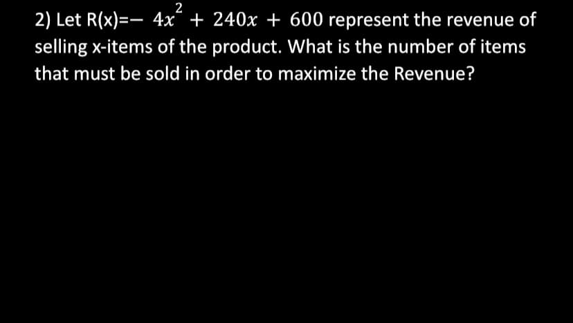 2
2) Let R(x)=- 4x + 240x + 600 represent the revenue of
selling x-items of the product. What is the number of items
that must be sold in order to maximize the Revenue?