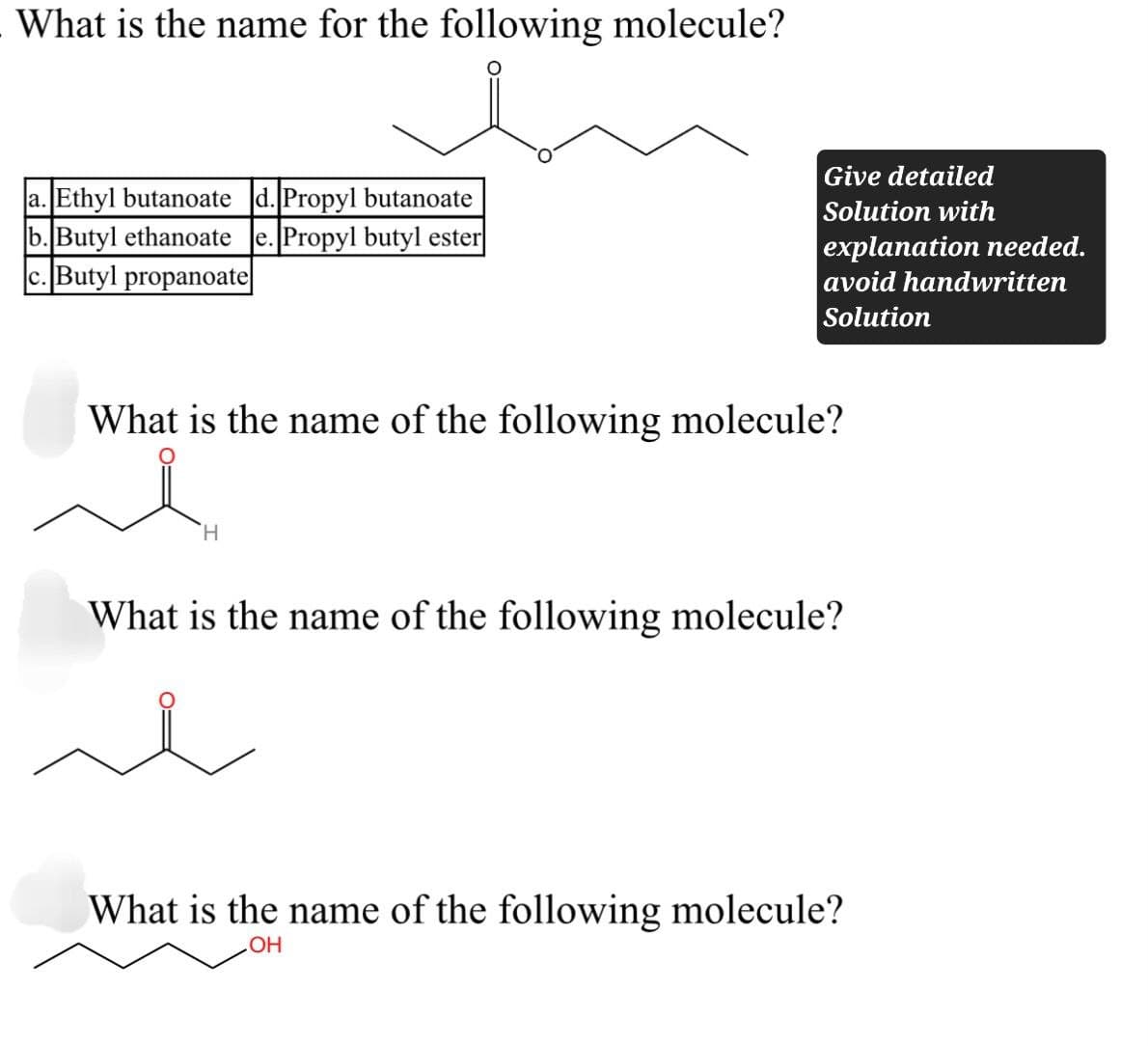 What is the name for the following molecule?
a. Ethyl butanoate d. Propyl butanoate
b. Butyl ethanoate e. Propyl butyl ester
c. Butyl propanoate
Give detailed
Solution with
explanation needed.
avoid handwritten
Solution
What is the name of the following molecule?
H
What is the name of the following molecule?
What is the name of the following molecule?
OH