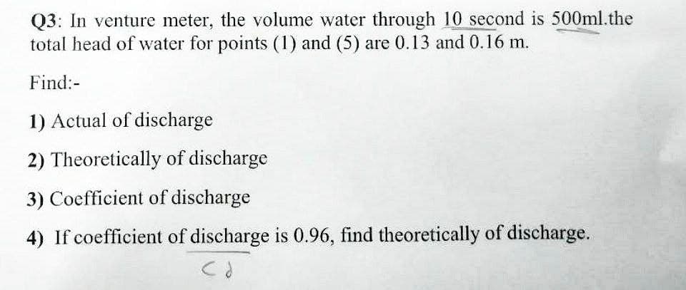 Q3: In venture meter, the volume water through 10 second is 500ml.the
total head of water for points (1) and (5) are 0.13 and 0.16 m.
Find:-
1) Actual of discharge
2) Theoretically of discharge
3) Coefficient of discharge
4) If coefficient of discharge is 0.96, find theoretically of discharge.
CO