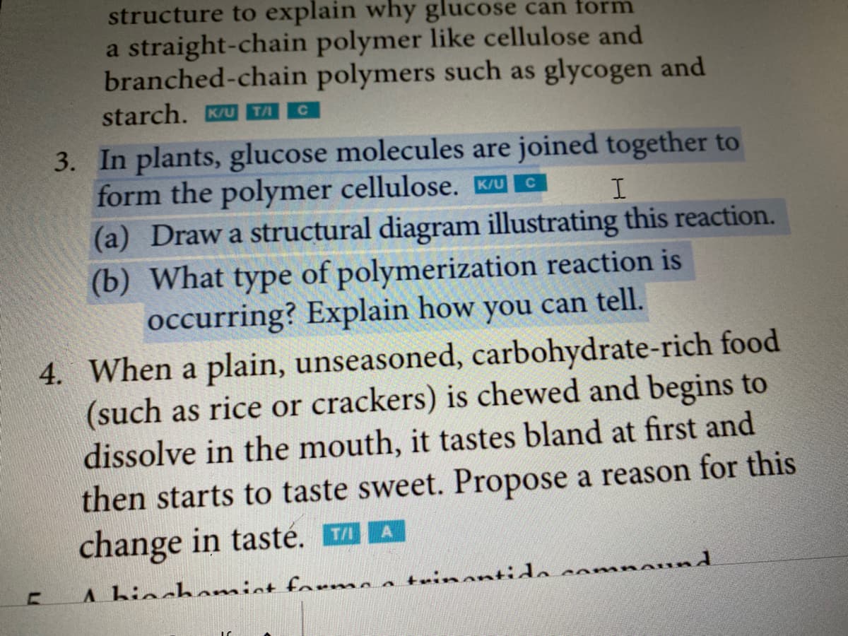 structure to explain why glucose can form
a straight-chain polymer like cellulose and
branched-chain polymers such as glycogen and
starch. KU TA
с
3. In plants, glucose molecules are joined together to
form the polymer cellulose. K/U
C
I
(a) Draw a structural diagram illustrating this reaction.
(b) What type of polymerization reaction is
occurring? Explain how you can tell.
4. When a plain, unseasoned, carbohydrate-rich food
(such as rice or crackers) is chewed and begins to
dissolve in the mouth, it tastes bland at first and
then starts to taste sweet. Propose a reason for this
change in tasté. ™A
A hinchamist forme a trinantida,
com
ound