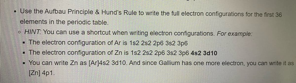 ●
Use the Aufbau Principle & Hund's Rule to write the full electron configurations for the first 36
elements in the periodic table.
o HINT: You can use a shortcut when writing electron configurations. For example:
■ The electron configuration of Ar is 1s2 2s2 2p6 3s2 3p6
▪ The electron configuration of Zn is 1s2 2s2 2p6 3s2 3p6 4s2 3d10
▪ You can write Zn as [Ar]4s2 3d10. And since Gallium has one more electron, you can write it as
[Zn] 4p1.