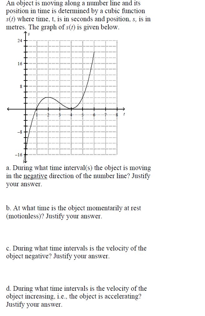 An object is moving along a number line and its
position in time is determined by a cubic function
s(t) where time, t, is in seconds and position, s, is in
metres. The graph of s(t) is given below.
24
16
8
-8
-16
a. During what time interval(s) the object is moving
in the negative direction of the number line? Justify
your answer.
b. At what time is the object momentarily at rest
(motionless)? Justify your answer.
c. During what time intervals is the velocity of the
object negative? Justify your answer.
d. During what time intervals is the velocity of the
object increasing, i.e., the object is accelerating?
Justify your answer.
