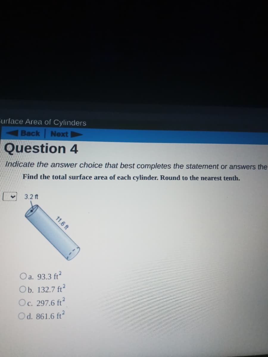 Eurface Area of Cylinders
Back Next
Question 4
Indicate the answer choice that best completes the statement or answers the
Find the total surface area of each cylinder. Round to the nearest tenth.
3.2 ft
11.6 ft
Oa. 93.3 ft
Ob. 132.7 ft
Oc. 297.6 ft
Od. 861.6 ft
