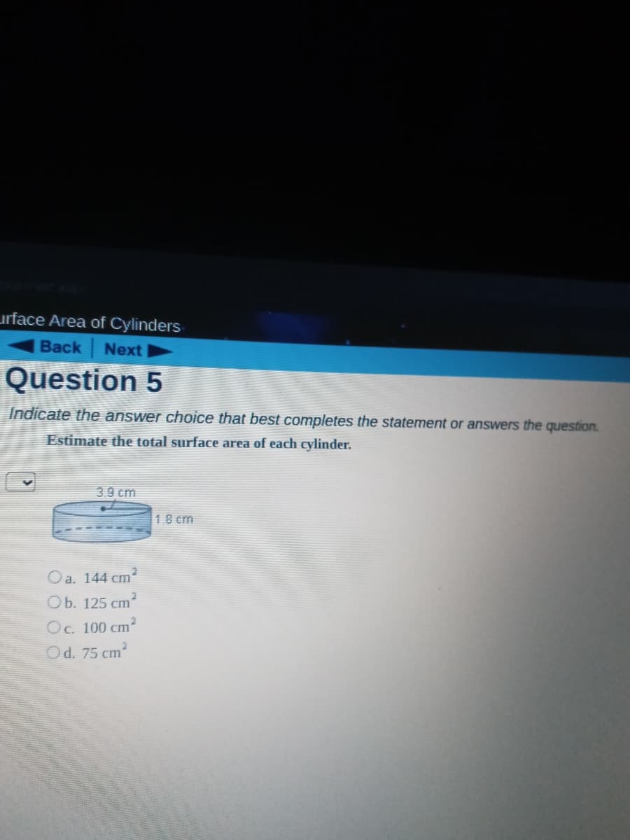 urface Area of Cylinders
Back Next
Question 5
Indicate the answer choice that best completes the statement or answers the question.
Estimate the total surface area of each cylinder.
39 cm
18 cm
Oa. 144 cm
Ob. 125 cm
Oc. 100 cm2
Od. 75 cm?
