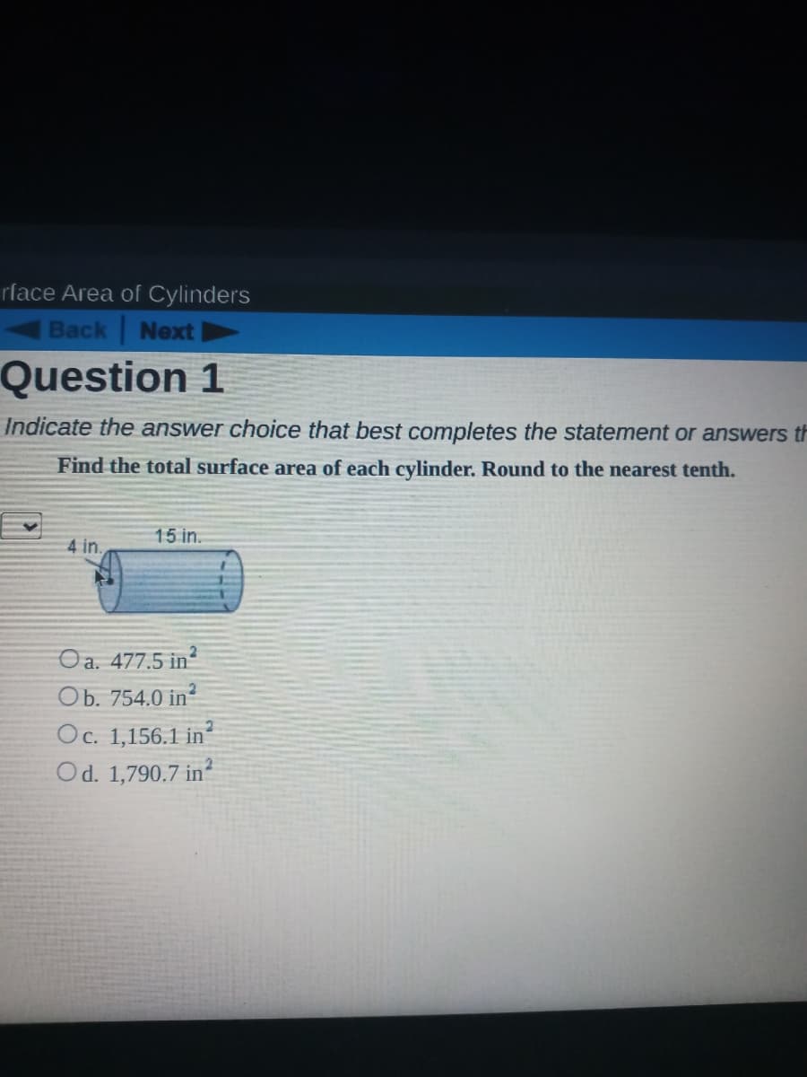 rface Area of Cylinders
Back Next
Question 1
Indicate the answer choice that best completes the statement or answers th
Find the total surface area of each cylinder. Round to the nearest tenth.
15 in.
4 in.
Oa. 477.5 in
Ob. 754.0 in?
Oc. 1,156.1 in
Od. 1,790.7 in?
