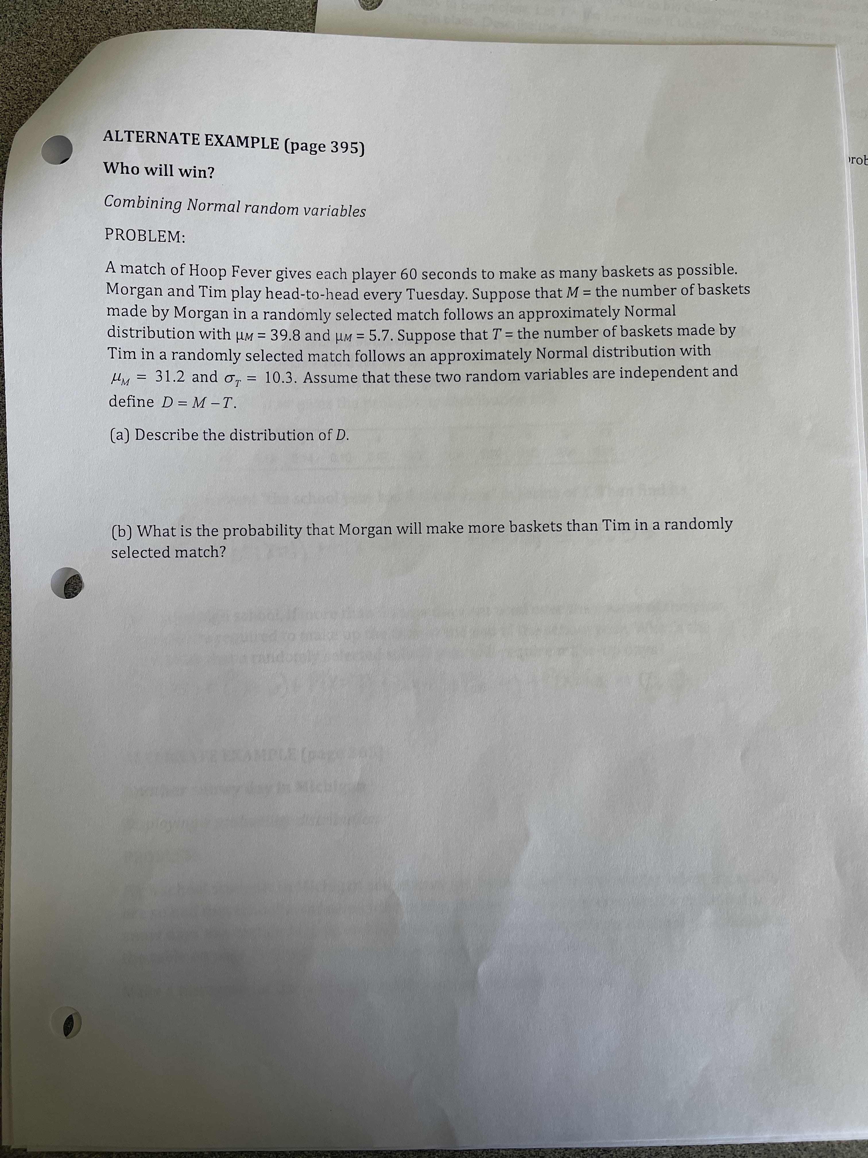 ALTERNATE EXAMPLE (page 395)
rot
Who will win?
Combining Normal random variables
PROBLEM:
A match of Hoop Fever gives each player 60 seconds to make as many baskets as possible.
Morgan and Tim play head-to-head every Tuesday. Suppose that M = the number of baskets
made by Morgan in a randomly selected match follows an approximately Normal
distribution with uM = 39.8 and uM = 5.7. Suppose that T = the number of baskets made by
Tim in a randomly selected match follows an approximately Normal distribution with
31.2 and o, = 10.3. Assume that these two random variables are independent and
%3D
%3D
%3D
%3|
define D = M -T.
(a) Describe the distribution of D.
(b) What is the probability that Morgan will make more baskets than Tim in a randomly
selected match?
