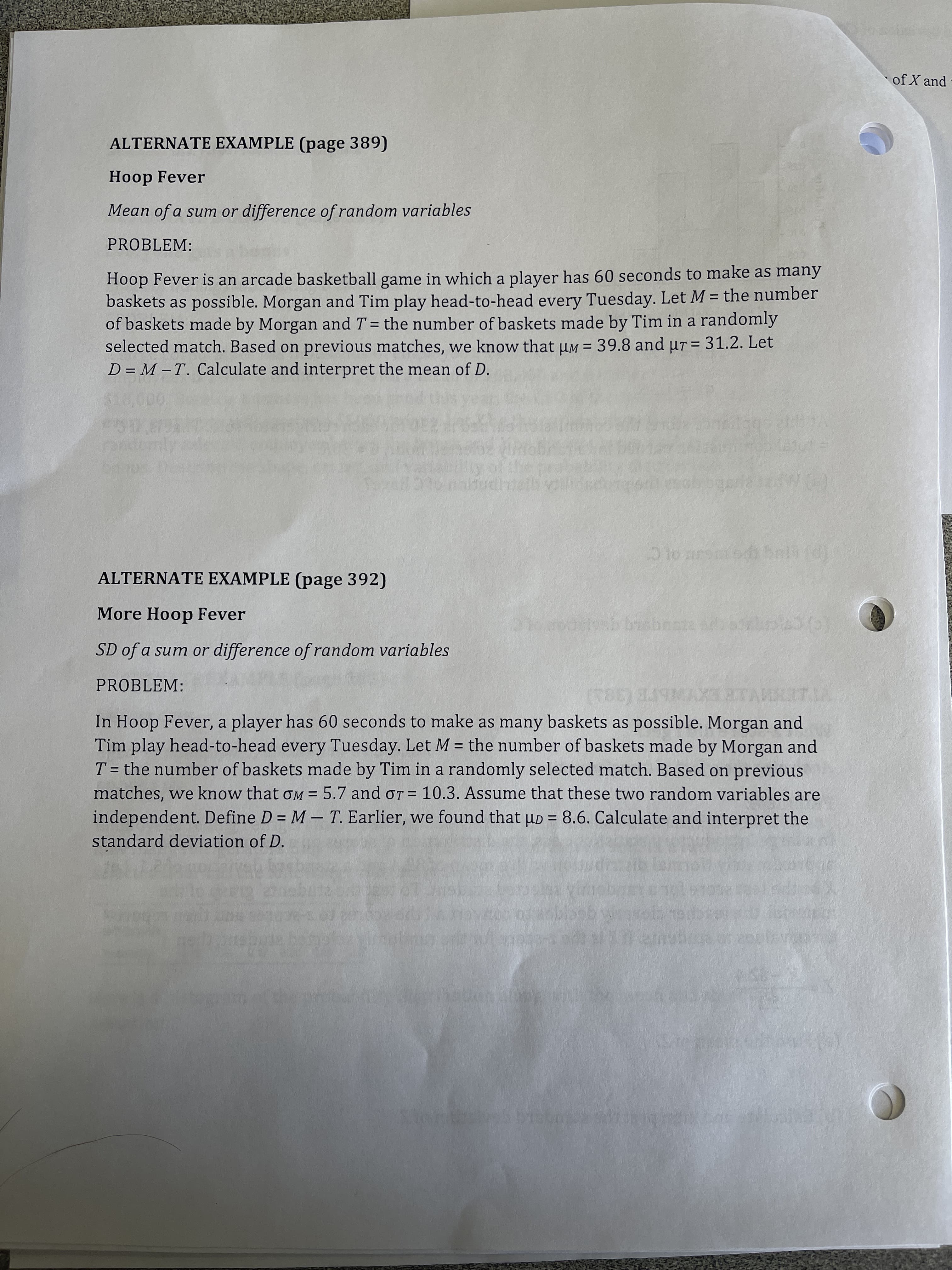 of X and
ALTERNATE EXAMPLE (page 389)
Hoop Fever
Mean of a sum or difference of random variables
PROBLEM:
Hoop Fever is an arcade basketball game in which a player has 60 seconds to make as many
baskets as possible. Morgan and Tim play head-to-head every Tuesday. Let M = the number
of baskets made by Morgan and T = the number of baskets made by Tim in a randomly
selected match. Based on previous matches, we know that µM = 39.8 and ur = 31.2. Let
D = M – T. Calculate and interpret the mean of D.
%3D
%3D
%D
ALTERNATE EXAMPLE (page 392)
More Hoop Fever
SD of a sum or difference of random variables
PROBLEM:
In Hoop Fever, a player has 60 seconds to make as many baskets as possible. Morgan and
Tim play head-to-head every Tuesday. Let M = the number of baskets made by Morgan and
T = the number of baskets made by Tim in a randomly selected match. Based on previous
matches, we know that oM = 5.7 and oT = 10.3. Assume that these two random variables are
independent. Define D = M – T. Earlier, we found that uD = 8.6. Calculate and interpret the
standard deviation of D.
%3D
%3D
%3D
%3D
%3D
