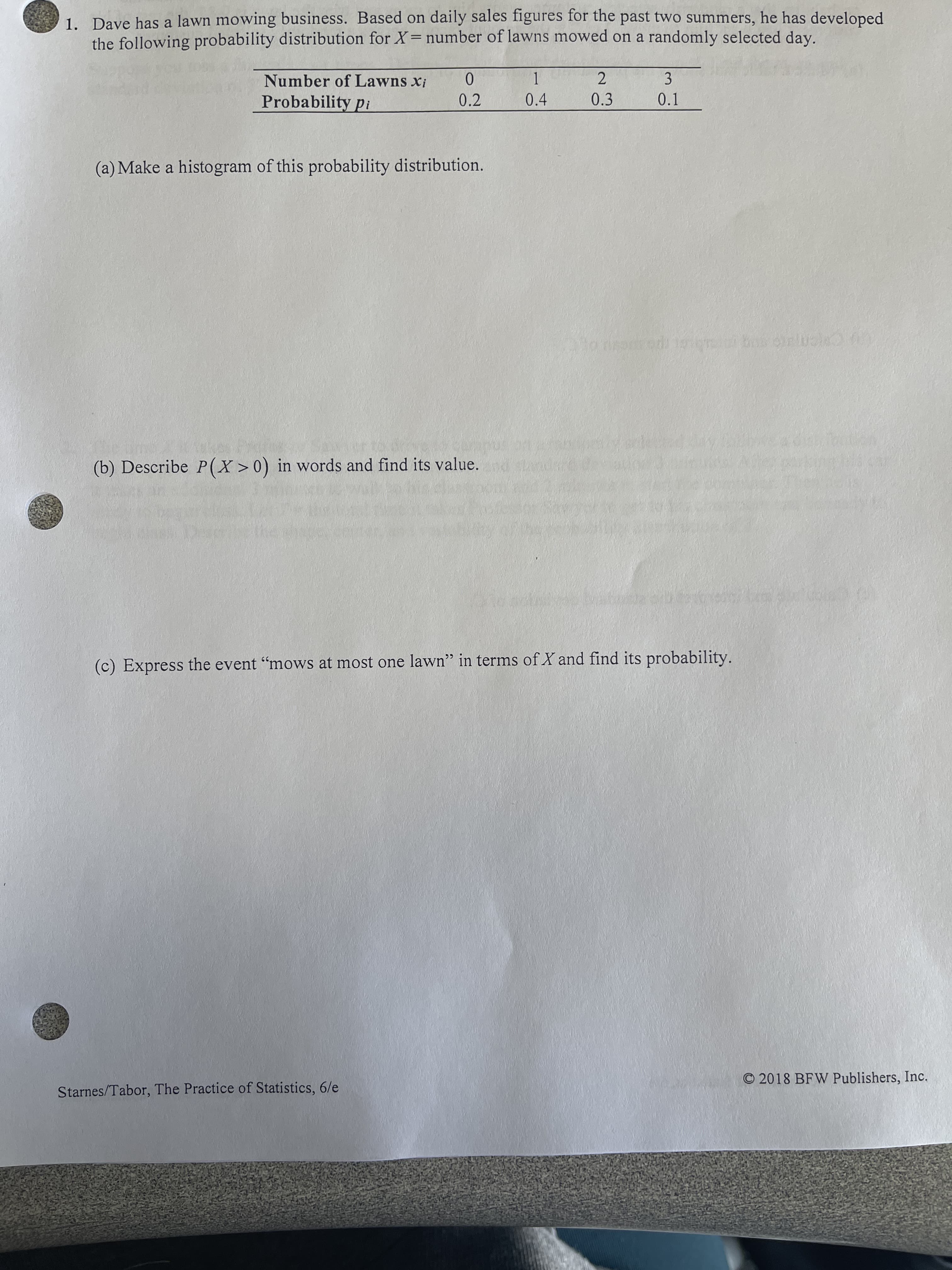 1. Dave has a lawn mowing business. Based on daily sales figures for the past two summers, he has developed
the following probability distribution for X= number of lawns mowed on a randomly selected day.
1.
0.4
2.
0.3
3.
0.1
Number of Lawns xi
Probability pi
0.2
(a) Make a histogram of this probability distribution.
(b) Describe P(X>0) in words and find its value.
(c) Express the event "mows at most one lawn" in terms of X and find its probability.
O 2018 BFW Publishers, Inc.
Starnes/Tabor, The Practice of Statistics, 6/e
