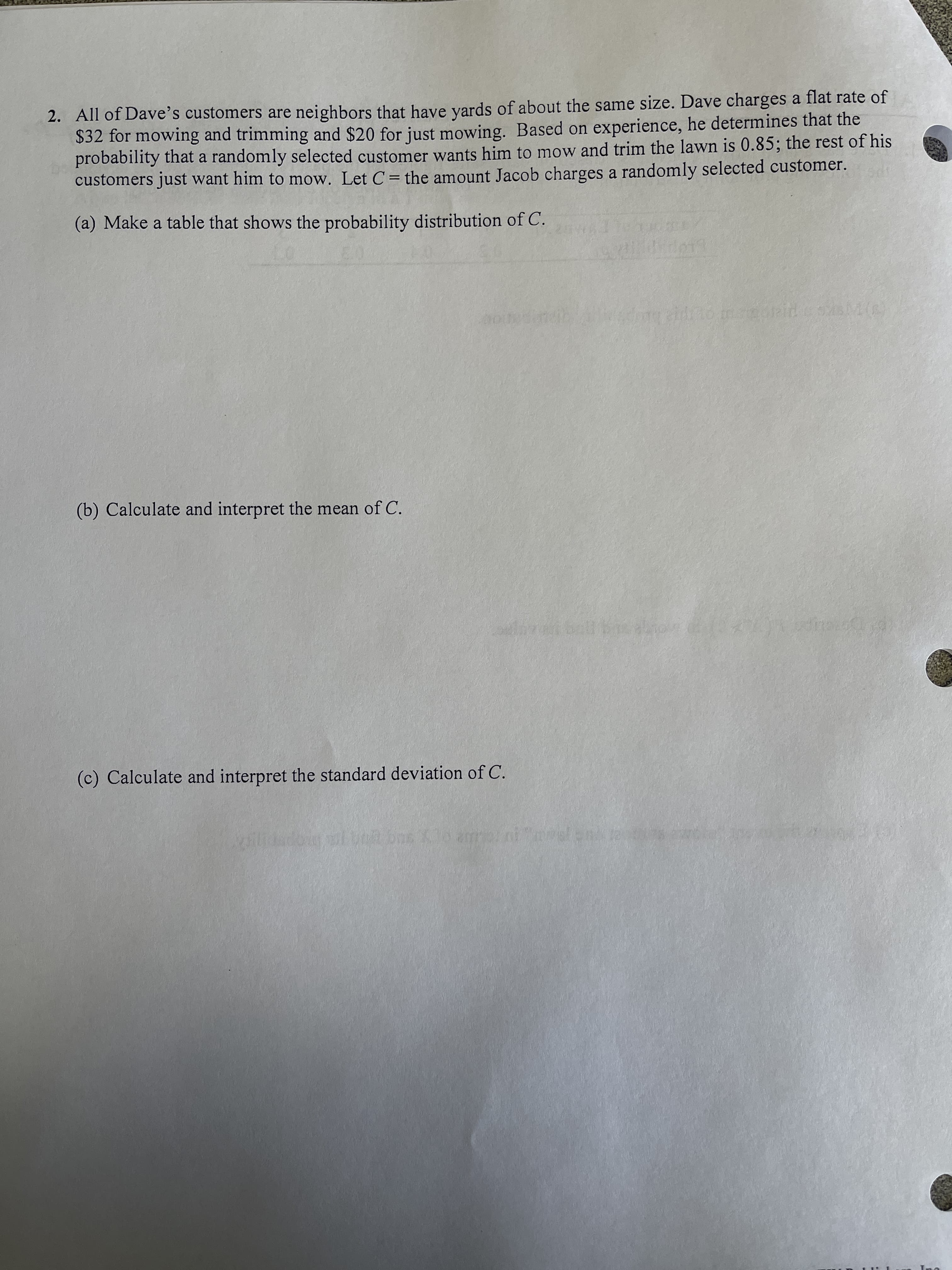 2. All of Dave's customers are neighbors that have yards of about the same size. Dave charges a flat rate of
$32 for mowing and trimming and $20 for just mowing. Based on experience, he determines that the
probability that a randomly selected customer wants him to mow and trim the lawn is 0.85; the rest of his
customers just want him to mow. Let C= the amount Jacob charges a randomly selected customer.
(a) Make a table that shows the probability distribution of C.
(b) Calculate and interpret the mean of C.
(c) Calculate and interpret the standard deviation of C.
opp
