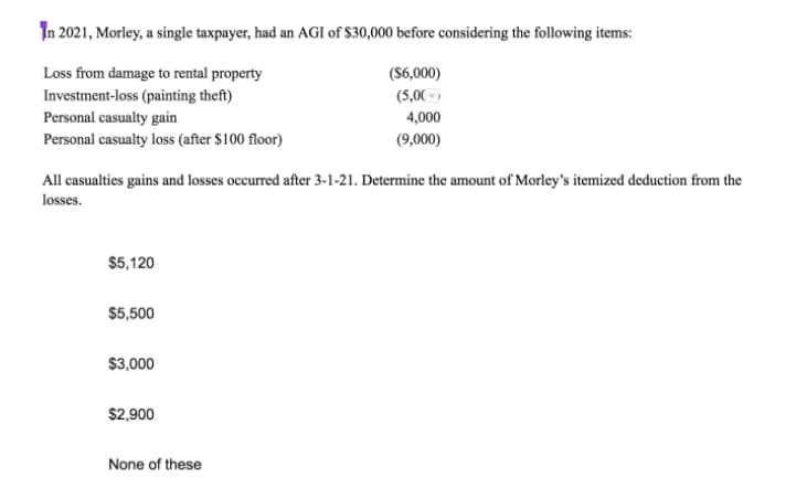 In 2021, Morley, a single taxpayer, had an AGI of $30,000 before considering the following items:
Loss from damage to rental property
(S6,000)
(5,00-)
Investment-loss (painting theft)
Personal casualty gain
Personal casualty loss (after $100 floor)
4,000
(9,000)
All casualties gains and losses occurred after 3-1-21. Determine the amount of Morley's itemized deduction from the
losses.
$5,120
$5,500
$3,000
$2,900
None of these
