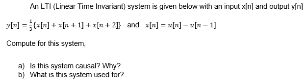 An LTI (Linear Time Invariant) system is given below with an input x[n] and output y[n]
y[n] ={x[n] + x[n + 1] + x[n+2]} and x[n] = u[n] – u[n – 1]
Compute for this system,
a) Is this system causal? Why?
b) What is this system used for?
