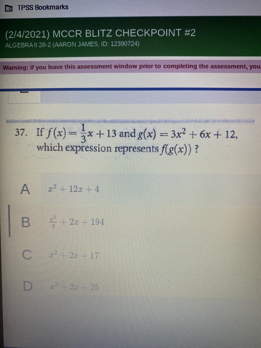 TPSS Bookmarks
(2/4/2021) MCCR BLITZ CHECKPOINT #2
ALGEBRA II 28-2 (AARON JAMES, ID: 12390724)
Warning: if you leave this assessment window prior to completing the assessment, you
37. If f(x)=x
which expression represents f(g(x)) ?
+ 13 and g(x) 3x2 + 6x + 12,
A
z2 +12z + 4
++ 2x 194
C + 2r+ 17
2+ 25
B
