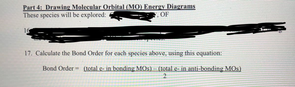 Part 4: Drawing Molecular Orbital (MO) Energy Diagrams
These species will be explored:
3, OF
16
17. Calculate the Bond Order for each species above, using this equation:
Bond Order
(total e- in bonding MOs) – (total e- in anti-bonding MOs)
%3D
|
