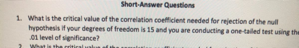 Short-Answer Questions
1. What is the critical value of the correlation coefficient needed for rejection of the null
hypothesis if your degrees of freedom is 15 and you are conducting a one-tailed test using the
01 level of significance?
What Is the critical value of th
