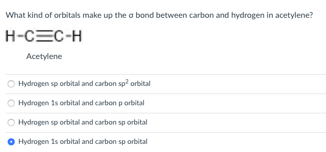 **Question:**

What kind of orbitals make up the σ bond between carbon and hydrogen in acetylene?

**Chemical Structure:**

```
    H-C≡C-H
    Acetylene
```

**Answer Choices:**

    - Hydrogen sp orbital and carbon sp² orbital
    - Hydrogen 1s orbital and carbon p orbital
    - Hydrogen sp orbital and carbon sp orbital
    - Hydrogen 1s orbital and carbon sp orbital

**Correct Answer:**

    - Hydrogen 1s orbital and carbon sp orbital (selected)