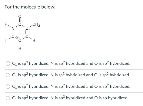 ### Molecule Hybridization Analysis

#### For the molecule below:

![Molecule Structure](molecule_structure.png)

#### Question:
Determine the correct hybridization of atoms within the molecule.

#### Options:
1. \( \text{C}_1 \) is \( sp^3 \) hybridized, N is \( sp^2 \) hybridized and O is \( sp^2 \) hybridized.
2. \( \text{C}_1 \) is \( sp^2 \) hybridized, N is \( sp^3 \) hybridized and O is \( sp^2 \) hybridized.
3. \( \text{C}_1 \) is \( sp^2 \) hybridized, N is \( sp^2 \) hybridized and O is \( sp^2 \) hybridized.
4. \( \text{C}_1 \) is \( sp^3 \) hybridized, N is \( sp^3 \) hybridized and O is \( sp \) hybridized.

#### Explanation of Diagram:
- The diagram illustrates a molecule with a carbon (\( \text{C} \)) atom labeled as \( \text{C}_1 \).
- It includes a nitrogen (\( N \)) atom bonded to the \( \text{C}_1 \) atom.
- An oxygen (\( O \)) atom is double-bonded to the \( \text{C}_1 \) atom.
- The \( \text{C}_1 \) atom also has other bonds attached which include single bonds to hydrogen (\( H \)) atoms and to other parts of the molecule including a methyl group (\( \text{CH}_3 \)).

Analyzing the molecular structure and bond types will assist in determining the correct hybridization for each atom in the molecule.