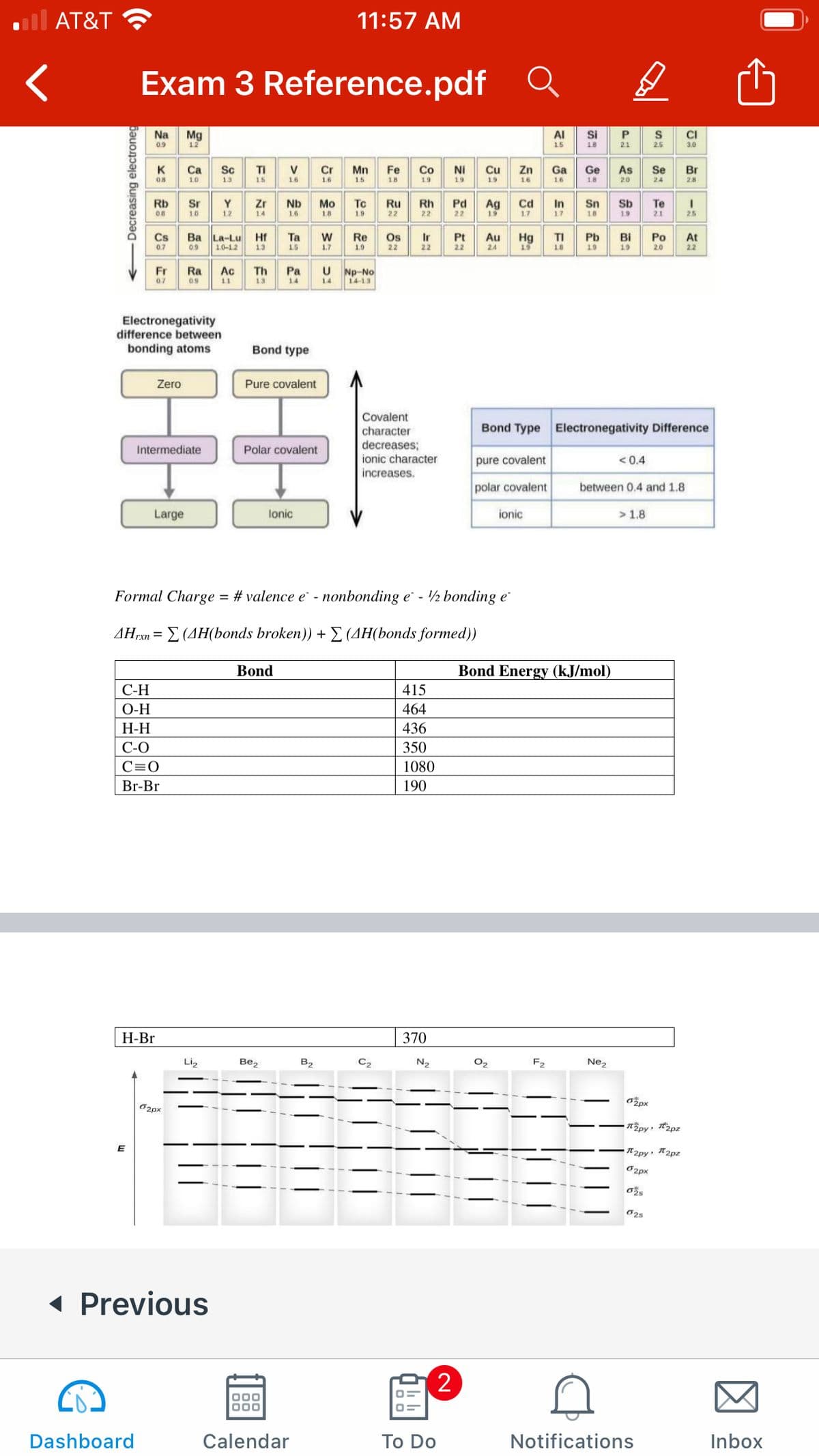 AT&T
11:57 AM
Exam 3 Reference.pdf
Na
Mg
12
AI
Si
CI
09
15
18
21
2.5
3.0
K
Ca
Sc
TI
V
Cr
Mn
Fe
Co
Ni
Cu
19
Zn
16
Ga
Ge
Se
Br
08
10
13
15
16
16
15
19
19
16
18
20
24
28
Rb
To
Pd
22
Ag
19
Te
Sr
Y
Zr
Nb
Мо
Cd
In
Sn
Sb
OB
10
12
14
1.6
1.8
19
17
17
18
21
25
Ba La-Lu Hf
1.0-12
Cs
Та
1.5
Re
Os
Ir
Pt
Au
24
TI
Pb
Bi
Hg
19
Po
20
At
22
0.7
0.9
13
1.7
19
22
22
22
18
19
19
Np-No
14-13
Fr
Ra
Ac
Th
Pa
0.7
09
11
13
14
1.4
Electronegativity
difference between
bonding atoms
Bond type
Zero
Pure covalent
Covalent
Bond Type Electronegativity Difference
character
decreases;
ionic character
increases.
Intermediate
Polar covalent
pure covalent
< 0.4
polar covalent
between 0.4 and 1.8
Large
lonic
ionic
> 1.8
Formal Charge = # valence e - nonbonding e - ½ bonding e
ΔΗΣΣ(ΔΗ(bonds broken)) + Σ (ΔΗ(bonds formed)
Bond
Bond Energy (kJ/mol)
С-Н
415
O-H
464
Н-Н
436
С-О
350
C=0
1080
Br-Br
190
Н-Br
370
Li,
Bez
B2
C2
N2
O2
F2
Nez
opx
O2px
T2py: 2pz
O2px
O25
( Previous
2
Dashboard
Calendar
Тo Do
Notifications
Inbox
+Decreasing electroneg
