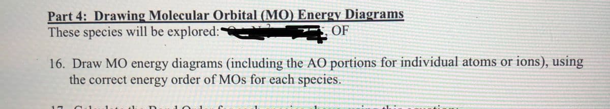 Part 4: Drawing Molecular Orbital (MO) Energy Diagrams
These species will be explored:
OF
16. Draw MO energy diagrams (including the AO portions for individual atoms or ions), using
the correct energy order of MOs for each species.
