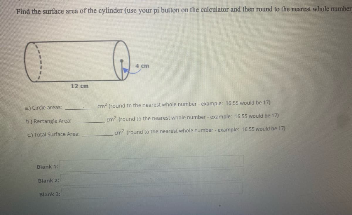 Find the surface area of the cylinder (use your pi button on the calculator and then round to the nearest whole number
4 cm
12 cm
a.) Circle areas:
cm2 (round to the nearest whole number - example: 16.55 would be 17)
cm2 (round to the nearest whole number - example: 16.55 would be 17)
b.) Rectangle Area:
cm? (round to the nearest whole number - example: 16.55 would be 17)
c.) Total Surface Area:
Blank 1:
Blank 2:
Blank 3:
