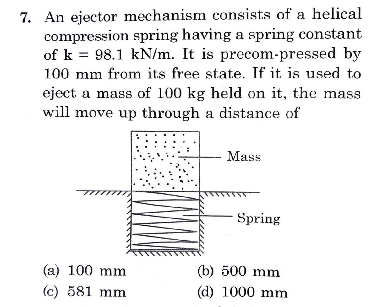 7. An ejector mechanism consists of a helical
compression spring having a spring constant
of k = 98.1 kN/m. It is precom-pressed by
100 mm from its free state. If it is used to
eject a mass of 100 kg held on it, the mass
will move up through a distance of
(a) 100 mm
(c) 581 mm
Mass
Spring
(b) 500 mm
(d) 1000 mm