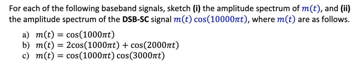 For each of the following baseband signals, sketch (i) the amplitude spectrum of m(t), and (ii)
the amplitude spectrum of the DSB-SC signal m(t) cos(10000πt), where m(t) are as follows.
a) m(t) = cos(1000ft)
b) m(t) = 2cos(1000nt) + cos(2000nt)
c) m(t) = cos(1000nt) cos(3000πt)