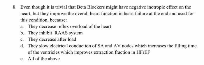 8. Even though it is trivial that Beta Blockers might have negative inotropic effect on the
heart, but they improve the overall heart function in heart failure at the end and used for
this condition, because:
a. They decrease reflex overload of the heart
b. They inhibit RAAS system
c. They decrease after load
d. They slow electrical conduction of SA and AV nodes which increases the filling time
of the ventricles which improves extraction fraction in HFFEF
e. All of the above
