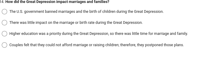 14. How did the Great Depression impact marriages and families?
The U.S. government banned marriages and the birth of children during the Great Depression.
There was little impact on the marriage or birth rate during the Great Depression.
Higher education was a priority during the Great Depression, so there was little time for marriage and family.
Couples felt that they could not afford marriage or raising children; therefore, they postponed those plans.