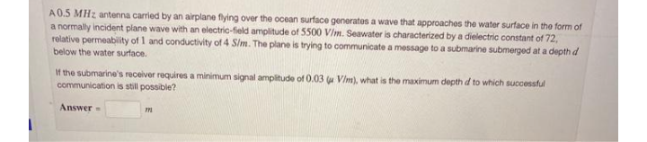 A0.5 MHz antenna carried by an airplane flying over the ocean surface generates a wave that approaches the water surface in the forme
a normally incident plane wave with an electric-field amplitude of 5500 V/m. Seawater is characterized by a dielectric constant of 72,
relative permeabity of 1 and conductivity of 4 Slm. The plane is trying to communicate a message to a submarine submerged at a depth d
below the water surface.
If the submarine's receiver requires a minimum signal ampitude of 0.03 u Vim), what is the maximum depth d to which successful
communication is still possible?
Answer
