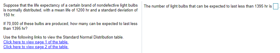 Suppose that the life expectancy of a certain brand of nondefective light bulbs The number of light bulbs that can be expected to last less than 1395 hr is
is normally distributed, with a mean life of 1200 hr and a standard deviation of
150 hr.
If 70,000 of these bulbs are produced, how many can be expected to last less
than 1395 hr?
Use the following links to view the Standard Normal Distribution table.
Click here to view page 1 of the table.
Click here to view page 2 of the table.
