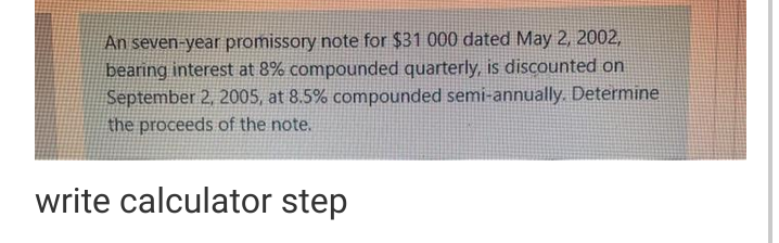 An seven-year promissory note for $31 000 dated May 2, 2002,
bearing interest at 8% compounded quarterly, is discounted on
September 2, 2005, at 8.5% compounded semi-annually. Determine
the proceeds of the note.
write calculator step
