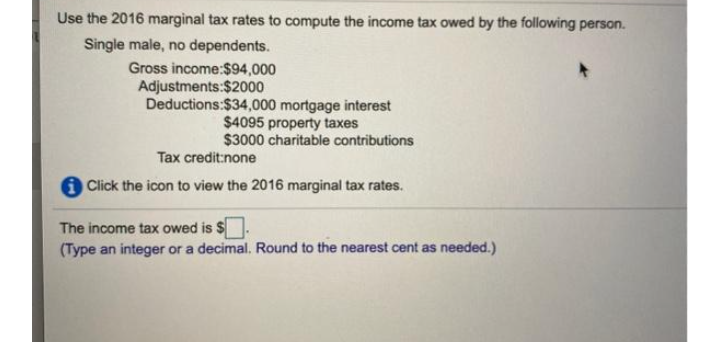 Use the 2016 marginal tax rates to compute the income tax owed by the following person.
Single male, no dependents.
Gross income:$94,000
Adjustments:$2000
Deductions:$34,000 mortgage interest
$4095 property taxes
$3000 charitable contributions
Tax credit:none
i Click the icon to view the 2016 marginal tax rates.
The income tax owed is $
(Type an integer or a decimal. Round to the nearest cent as needed.)
