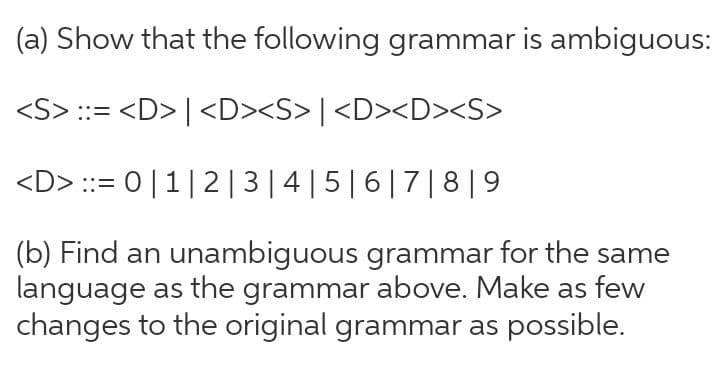 (a) Show that the following grammar is ambiguous:
<S> ::= <D> | <D><S> | <D><D><S>
<D> ::= 0|1|2 | 3|4|5|6|7| 8 |9
(b) Find an unambiguous grammar for the same
language as the grammar above. Make as few
changes to the original grammar as possible.
