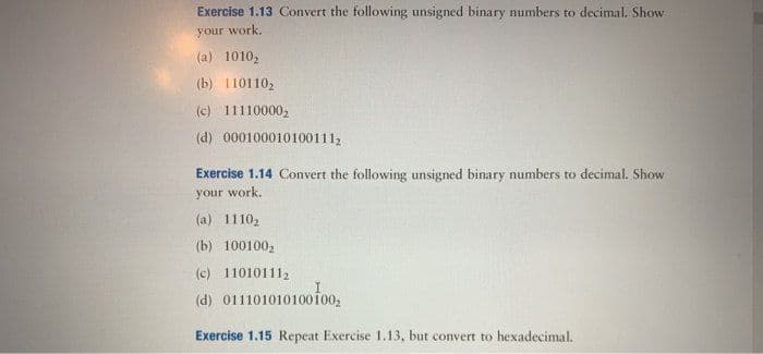 Exercise 1.13 Convert the following unsigned binary numbers to decimal. Show
your work.
(a) 10102
(b) 1101102
(c) 111100002
(d) 0001000101001112
Exercise 1.14 Convert the following unsigned binary numbers to decimal. Show
your work.
(a) 11102
(b) 100100,
(c) 110101112
(d) 011101010100ofoo,
Exercise 1.15 Repeat Exercise 1.13, but convert to hexadecimal.
