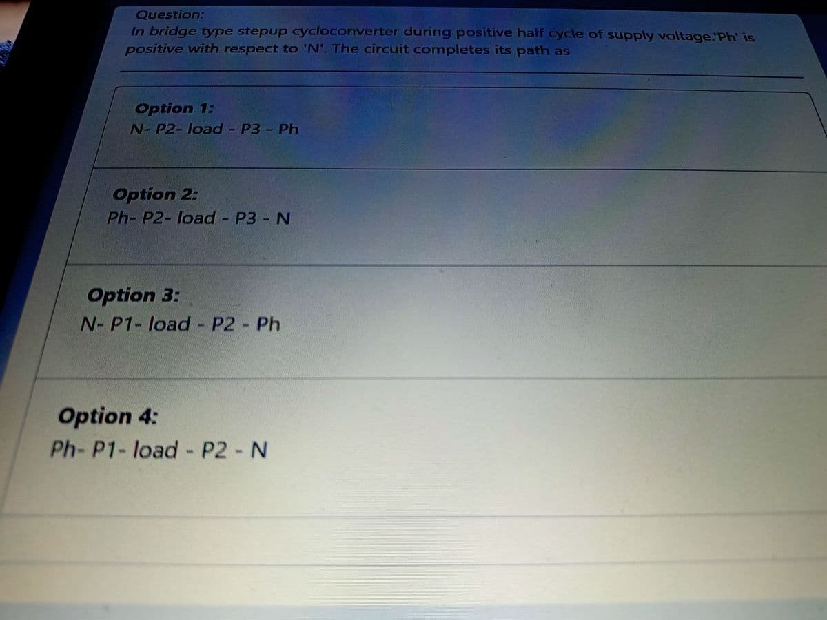 Question:
In bridge type stepup cycloconverter during positive half cycle of supply voltage.'Ph' is
positive with respect to 'N'. The circuit completes its path as
Option 1:
N- P2- load - P3 - Ph
Option 2:
Ph- P2- load - P3 N
Option 3:
N- P1- load - P2 Ph
Option 4:
Ph- P1- load- P2 N
