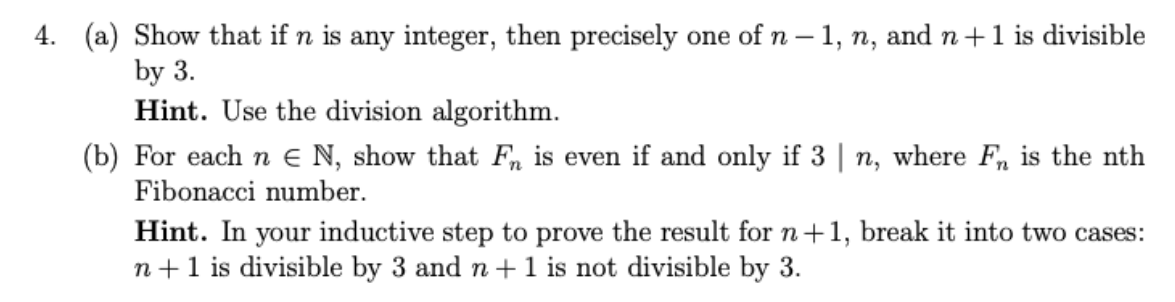 4. (a) Show that if n is any integer, then precisely one ofn – 1, n, and n +1 is divisible
by 3.
Hint. Use the division algorithm.
(b) For each n e N, show that Fn is even if and only if 3 | n, where F, is the nth
Fibonacci number.
Hint. In your inductive step to prove the result for n+1, break it into two cases:
n+1 is divisible by 3 and n+1 is not divisible by 3.
