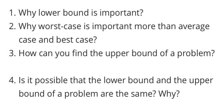 1. Why lower bound is important?
2. Why worst-case is important more than average
case and best case?
3. How can you find the upper bound of a problem?
4. Is it possible that the lower bound and the upper
bound of a problem are the same? Why?
