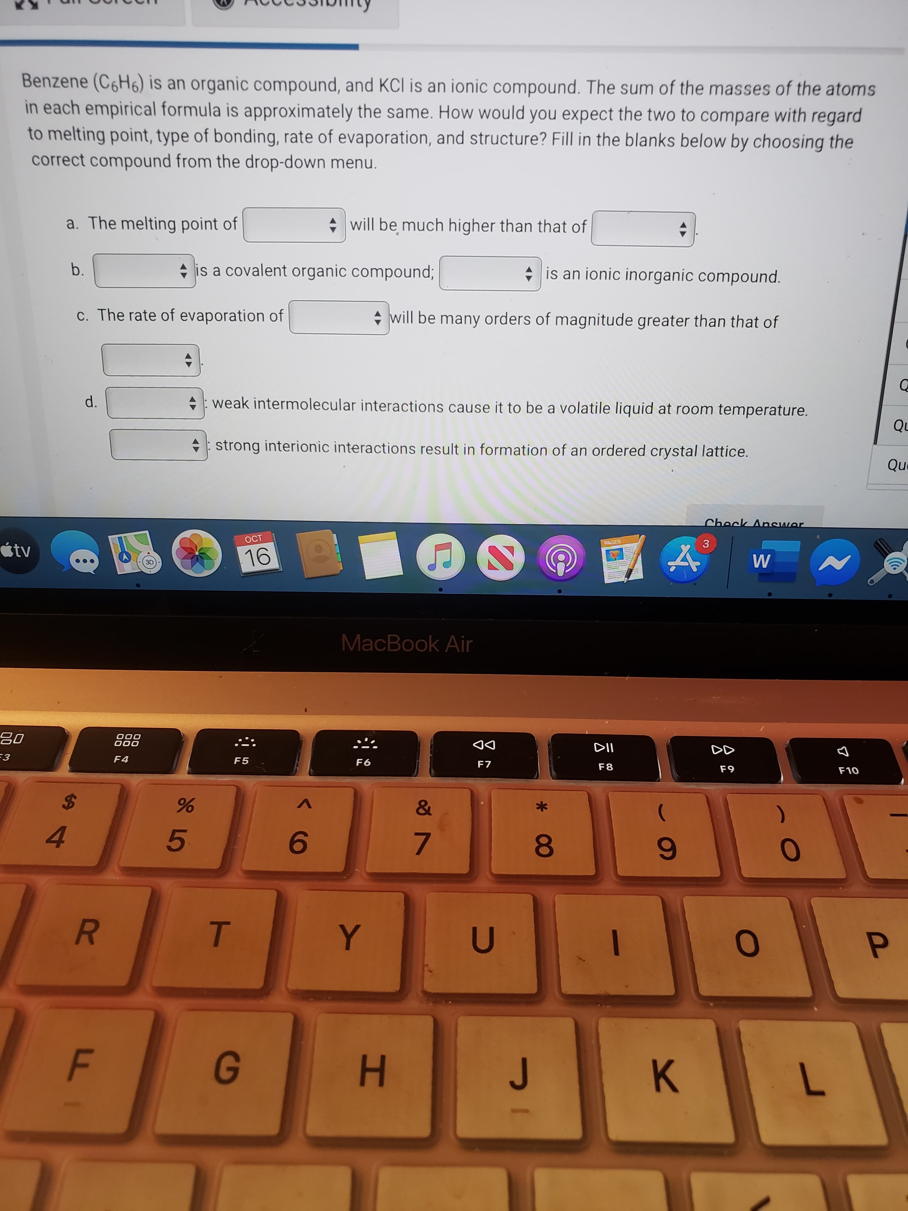 Benzene (C6H6) is an organic compound, and KCl is an ionic compound. The sum of the masses of the atoms
in each empirical formula is approximately the same. How would you expect the two to compare with regard
to melting point, type of bonding, rate of evaporation, and structure? Fill in the blanks below by choosing the
correct compound from the drop-down menu.
a. The melting point of
+ will be much higher than that of
b.
+ is a covalent organic compound;
* is an ionic inorganic compound.
c. The rate of evaporation of
+ will be many orders of magnitude greater than that of
d.
+: weak intermolecular interactions cause it to be a volatile liquid at room temperature.
