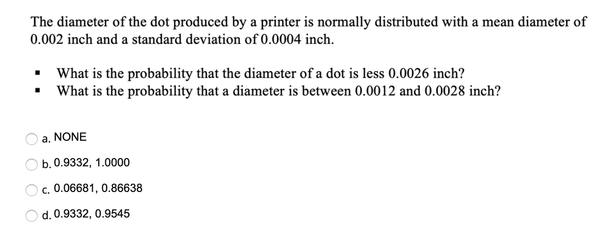 The diameter of the dot produced by a printer is normally distributed with a mean diameter of
0.002 inch and a standard deviation of 0.0004 inch.
What is the probability that the diameter of a dot is less 0.0026 inch?
What is the probability that a diameter is between 0.0012 and 0.0028 inch?
a. NONE
b. 0.9332, 1.0000
c. 0.06681, 0.86638
d. 0.9332, 0.9545
