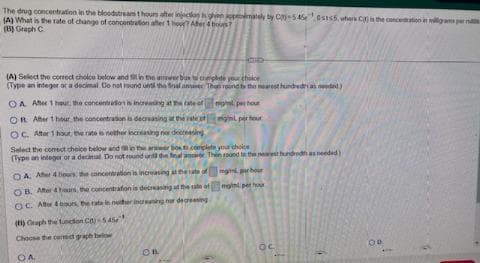 The drug concentration in the bloodstream thoum after injection ghen appmately by C-5450s155, whers C is the conce
(A) What is the rate of change of concentration after 1 hour? Afer 4 bou?
(B) Graph C
(A) Select the correct choice below and it in the awer box to complete your choke
(Type an integer or a decimal. Do not round und the final am
OA After 1 hour the concentration is increasing at the rate of
OR After 1 hour the concentration is decreasing at the rate of
OC. After 1 hour, the rate is neither increasing nor decreasing
Select the corect choice below and s
(Type an integer or a decimal. Do not
Thon round to the nearest hundred as needed)
er box to complete your choice
und the final answer Thin roond to the nearest hundredh as needed)
man par hour
mini per ho
OA. After 4 hours, the concentration is increasing at the rate of
OB. After 4 hours, the concentration is decreasing at the rate of
OC. After &burs, the rate in neither increasing nor decreasing
(H) Graph the function C)-545
Choose the correct graph below
COA
OBL
per hour
min per hour
OC
OD
o in milligrams per n