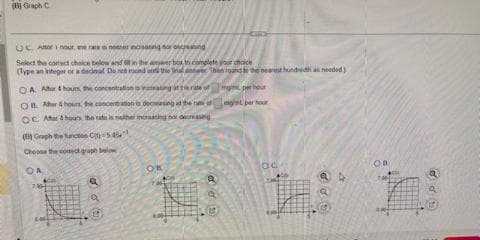 (B) Graph C
UC
Nour, we rate o never increasing nor ocreand
Select the correct choice below and it in the answer box to complete your choice
(Type an integer or a dedeal Do not round und the
OA Altor 4 hours, the concentration to increasing the rate of
OB. Aer 4 hours, the concentration is decreasing at the rate of
OC. Ater & hours, the rate is nother increasing no decreasing
(E) Graph the functies C-545
Choose the correct graph below
OA
704
doe
Q
halter Thon round to the nearest hundredh as needed)
ON
Q
g per hour
get per hour
OC
OD