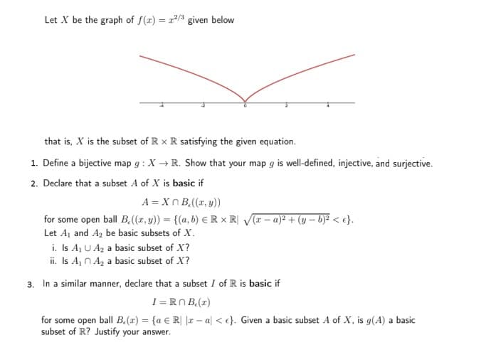 Let X be the graph of f(x) = r2/3 given below
that is, X is the subset of R x R satisfying the given equation.
1. Define a bijective map g : X → R. Show that your map g is well-defined, injective, and surjective.
2. Declare that a subset A of X is basic if
A = Xn B,((r, y))
for some open ball B,((r, y)) = {(a, b) € R x R| V(I – a)² + (y – b)? < e}.
Let Aj and A2 be basic subsets of X.
i. Is Aj U Az a basic subset of X?
ii. Is A N A, a basic subset of X?
3. In a similar manner, declare that a subset I of R is basic if
I = RN B(r)
for some open ball B.(r) = {a € R| |r – a| < e}. Given a basic subset A of X, is g(A) a basic
subset of R? Justify your answer.
