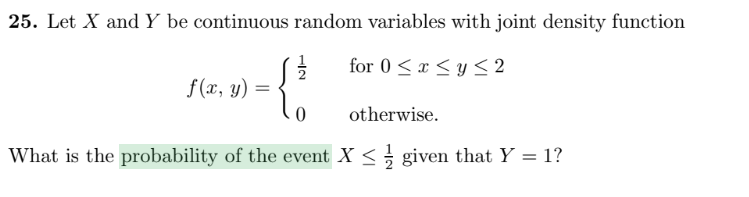 25. Let X and Y be continuous random variables with joint density function
for 0 <x < y < 2
f (x, y)
otherwise.
What is the probability of the event X < given that Y = 1?
