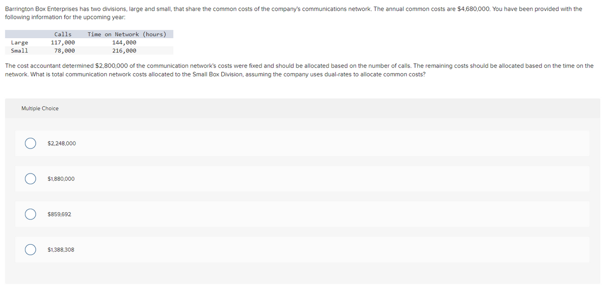 Barrington Box Enterprises has two divisions, large and small, that share the common costs of the company's communications network. The annual common costs are $4,680,000. You have been provided with the
following information for the upcoming year:
Large
Small
Calls
117,000
78,000
The cost accountant determined $2,800,000 of the communication network's costs were fixed and should be allocated based on the number of calls. The remaining costs should be allocated based on the time on the
network. What is total communication network costs allocated to the Small Box Division, assuming the company uses dual-rates to allocate common costs?
Multiple Choice
$2,248,000
$1,880,000
$859,692
Time on Network (hours)
144,000
216,000
$1,388,308